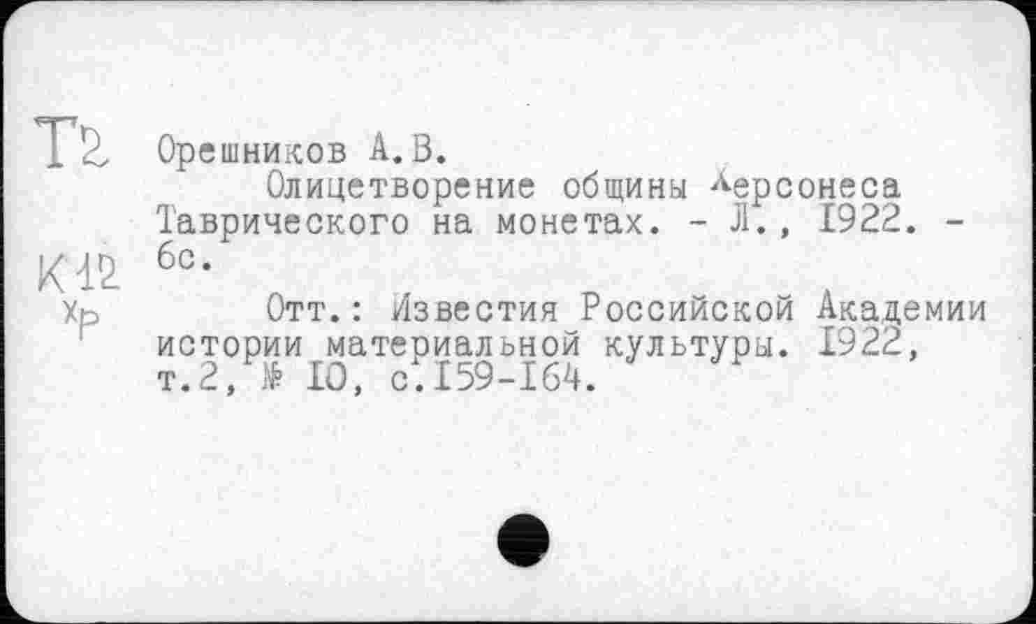 ﻿TV Орешников А. В.
Олицетворение общины Херсонеса Таврического на монетах. - Л., 1922. -
К12 б0-
Хр	Отт.: Известия Российской Академии
истории материальной культуры. 1922, т.2, № 10, с.159-164.